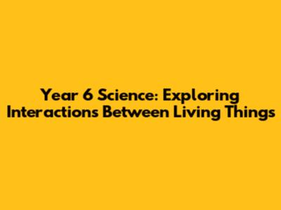Year 6 Science: Exploring Interactions Between Living Things