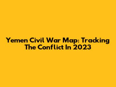 Yemen Civil War Map: Tracking The Conflict In 2023