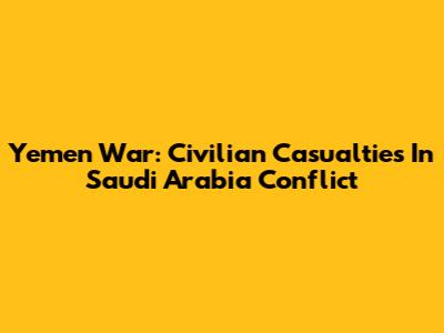 Yemen War: Civilian Casualties In Saudi Arabia Conflict