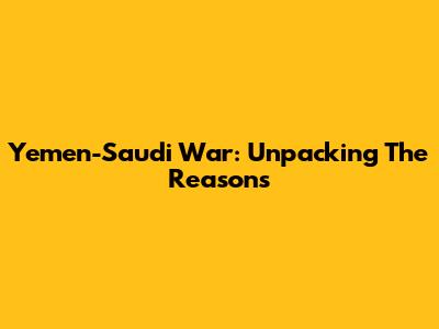 Yemen-Saudi War: Unpacking The Reasons
