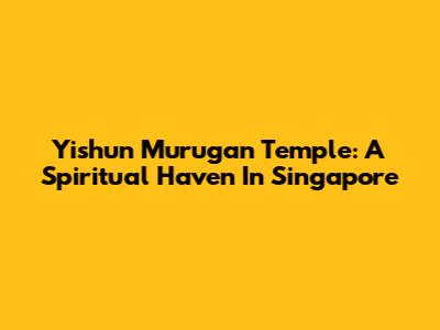 Yishun Murugan Temple: A Spiritual Haven In Singapore