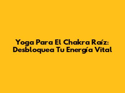 Yoga Para El Chakra Raíz: Desbloquea Tu Energía Vital