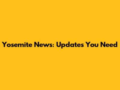 Yosemite News: Updates You Need