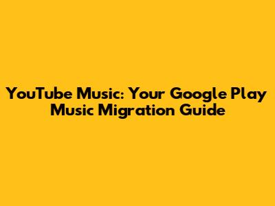 YouTube Music: Your Google Play Music Migration Guide