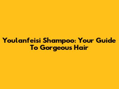 Youlanfeisi Shampoo: Your Guide To Gorgeous Hair
