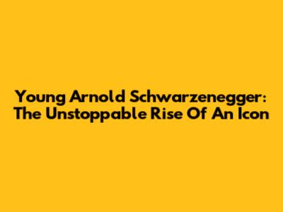 Young Arnold Schwarzenegger: The Unstoppable Rise Of An Icon