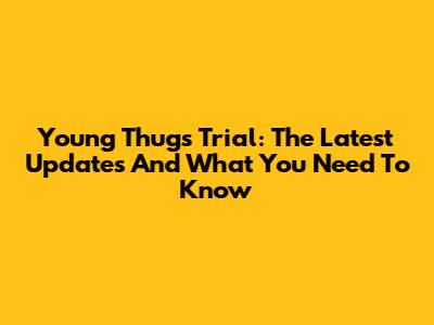 Young Thug's Trial: The Latest Updates And What You Need To Know