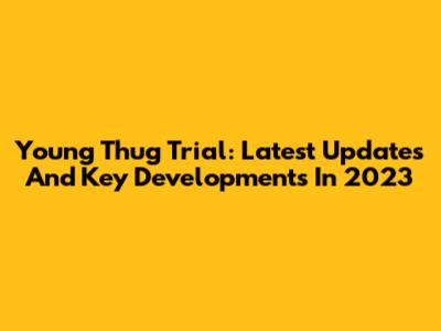 Young Thug Trial: Latest Updates And Key Developments In 2023
