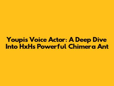Youpi's Voice Actor: A Deep Dive Into HxH's Powerful Chimera Ant