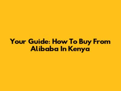 Your Guide: How To Buy From Alibaba In Kenya