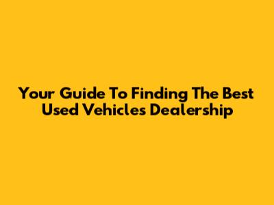 Your Guide To Finding The Best Used Vehicles Dealership