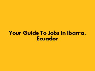 Your Guide To Jobs In Ibarra, Ecuador