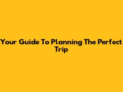 Your Guide To Planning The Perfect Trip