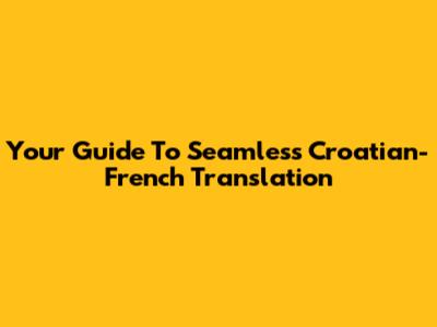 Your Guide To Seamless Croatian-French Translation