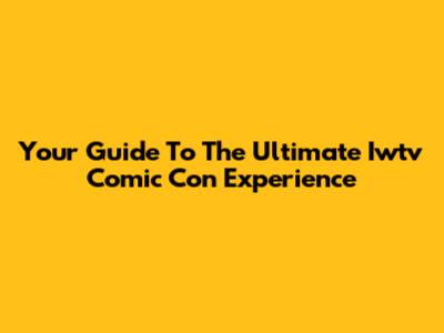 Your Guide To The Ultimate Iwtv Comic Con Experience