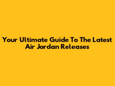 Your Ultimate Guide To The Latest Air Jordan Releases