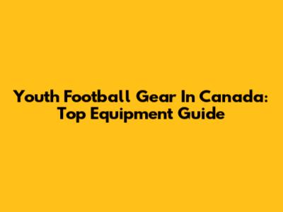 Youth Football Gear In Canada: Top Equipment Guide