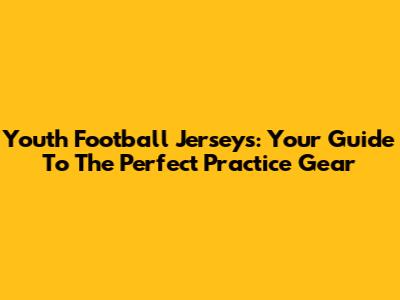 Youth Football Jerseys: Your Guide To The Perfect Practice Gear