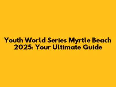 Youth World Series Myrtle Beach 2025: Your Ultimate Guide