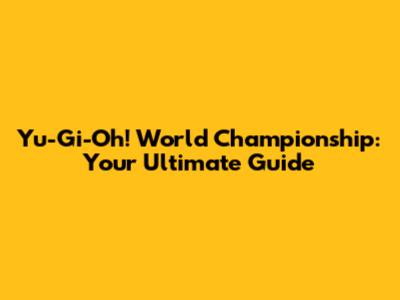 Yu-Gi-Oh! World Championship: Your Ultimate Guide