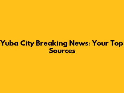Yuba City Breaking News: Your Top Sources
