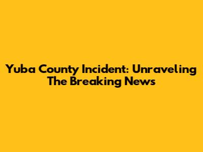 Yuba County Incident: Unraveling The Breaking News