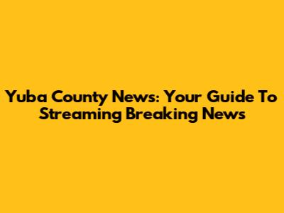 Yuba County News: Your Guide To Streaming Breaking News