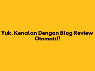 Yuk, Kenalan Dengan Blog Review Otomotif!