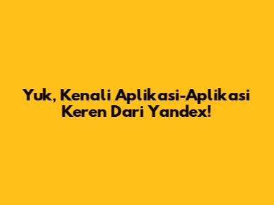 Yuk, Kenali Aplikasi-Aplikasi Keren Dari Yandex!