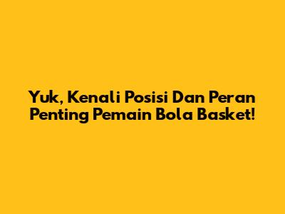Yuk, Kenali Posisi Dan Peran Penting Pemain Bola Basket!
