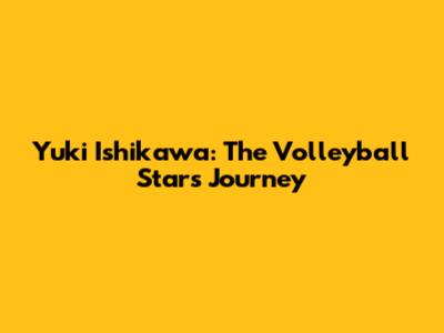 Yuki Ishikawa: The Volleyball Star's Journey