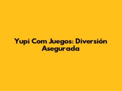 Yupi Com Juegos: Diversión Asegurada