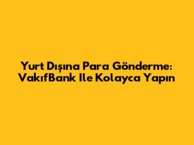 Yurt Dışına Para Gönderme: VakıfBank Ile Kolayca Yapın