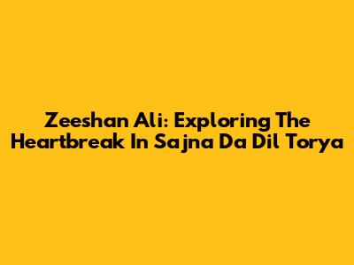 Zeeshan Ali: Exploring The Heartbreak In 'Sajna Da Dil Torya'