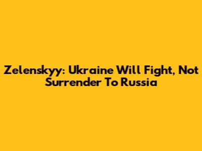 Zelenskyy: Ukraine Will Fight, Not Surrender To Russia