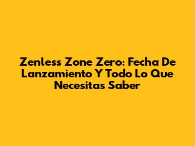 Zenless Zone Zero: Fecha De Lanzamiento Y Todo Lo Que Necesitas Saber