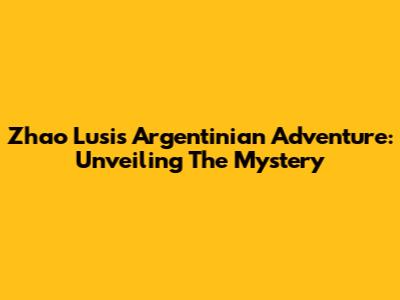 Zhao Lusi's Argentinian Adventure: Unveiling The Mystery