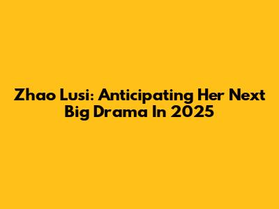 Zhao Lusi: Anticipating Her Next Big Drama In 2025