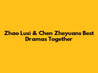 Zhao Lusi & Chen Zheyuan's Best Dramas Together