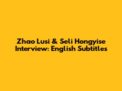 Zhao Lusi & Seli Hongyise Interview: English Subtitles
