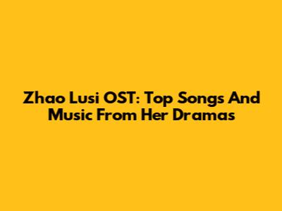 Zhao Lusi OST: Top Songs And Music From Her Dramas