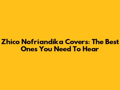 Zhico Nofriandika Covers: The Best Ones You Need To Hear