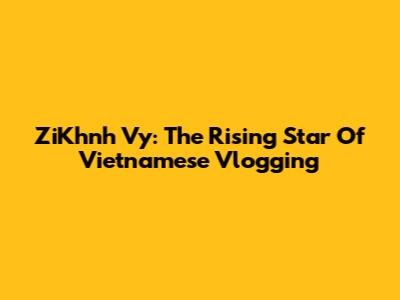 ZiKhnh Vy: The Rising Star Of Vietnamese Vlogging