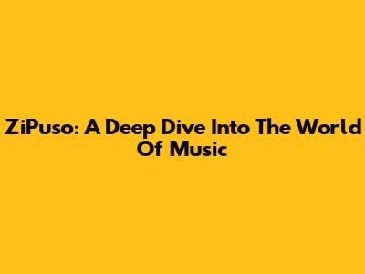 ZiPuso: A Deep Dive Into The World Of Music