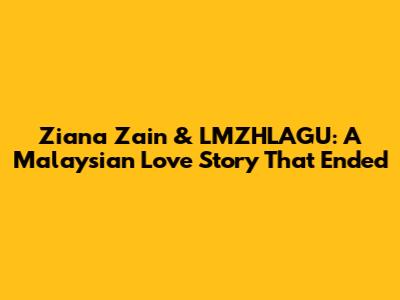 Ziana Zain & LMZHLAGU: A Malaysian Love Story That Ended