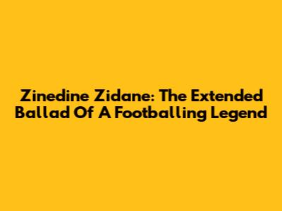 Zinedine Zidane: The Extended Ballad Of A Footballing Legend
