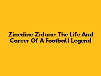 Zinedine Zidane: The Life And Career Of A Football Legend