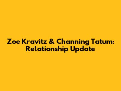 Zoe Kravitz & Channing Tatum: Relationship Update